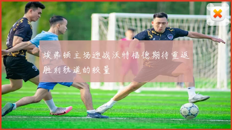 埃弗顿主场迎战沃特福德期待重返胜利轨道的较量