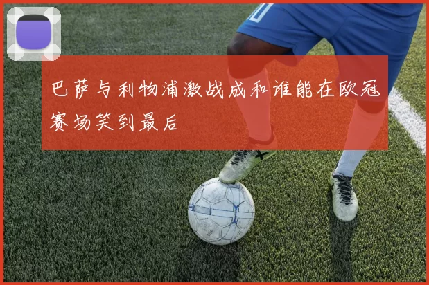 巴萨与利物浦激战成和谁能在欧冠赛场笑到最后