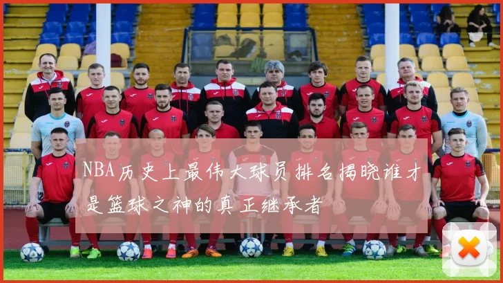 NBA历史上最伟大球员排名揭晓谁才是篮球之神的真正继承者