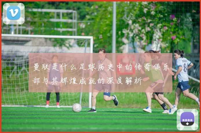 曼联是什么足球历史中的传奇俱乐部与其辉煌成就的深度解析
