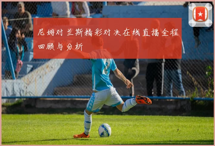 尼姆对兰斯精彩对决在线直播全程回顾与分析