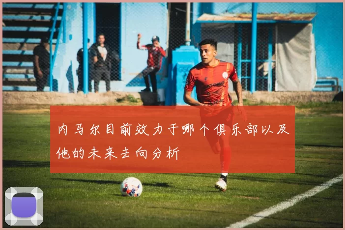 内马尔目前效力于哪个俱乐部以及他的未来去向分析