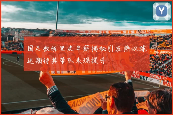 国足教练里皮年薪揭秘引发热议球迷期待其带队表现提升