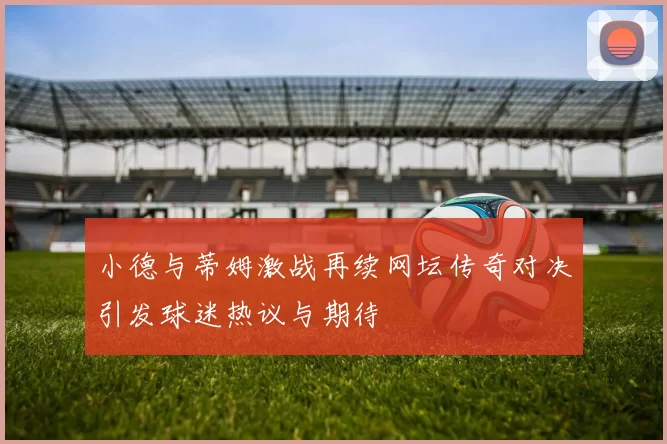 小德与蒂姆激战再续网坛传奇对决引发球迷热议与期待