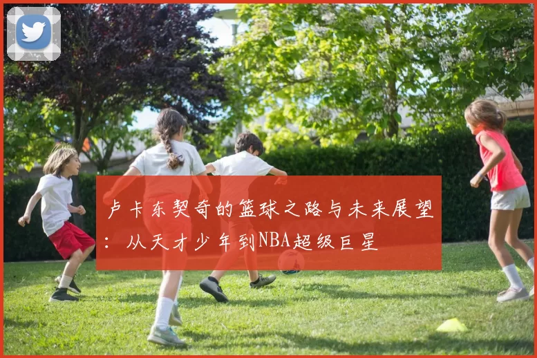 卢卡东契奇的篮球之路与未来展望：从天才少年到NBA超级巨星