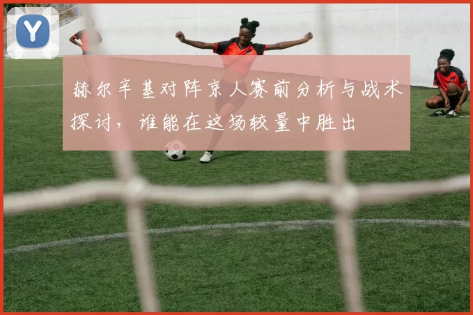赫尔辛基对阵京人赛前分析与战术探讨，谁能在这场较量中胜出